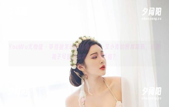 YouWu尤物馆 - 等待被发现的白裙秀——艾小青的图库精选，这条裙子可能有故事，你信不信？