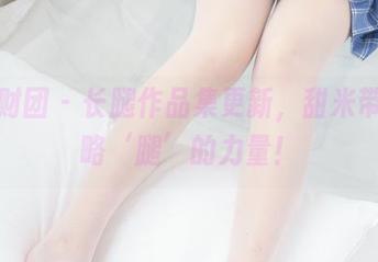 森萝财团 – 长腿作品集更新，甜米带你领略‘腿’的力量！